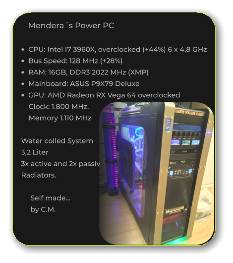 Mendera´s Power PC  •	CPU: Intel I7 3960X, overclocked (+44%) 6 x 4,8 GHz •	Bus Speed: 128 MHz (+28%) •	RAM: 16GB, DDR3 2022 MHz (XMP) •	Mainboard: ASUS P9X79 Deluxe •	GPU: AMD Radeon RX Vega 64 overclocked       Clock: 1.800 MHz,        Memory 1.110 MHz    Water colled System   3,2 Liter    3x active and 2x passiv    Radiators.         Self made…        by C.M.